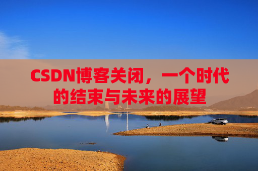 CSDN博客关闭，一个时代的结束与未来的展望